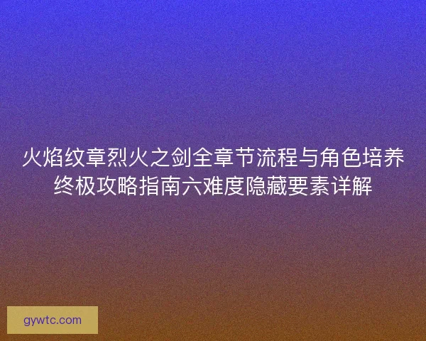 火焰纹章烈火之剑全章节流程与角色培养终极攻略指南六难度隐藏要素详解
