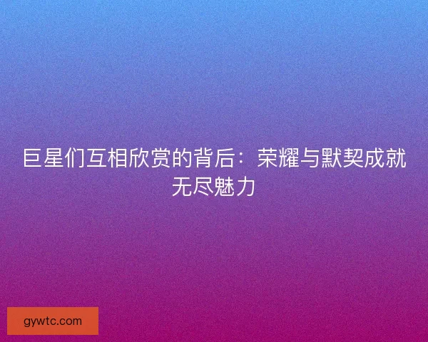 巨星们互相欣赏的背后：荣耀与默契成就无尽魅力