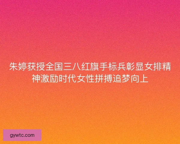 朱婷获授全国三八红旗手标兵彰显女排精神激励时代女性拼搏追梦向上
