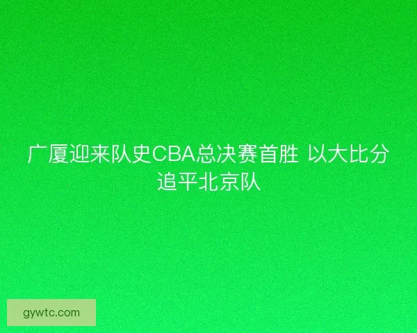 广厦迎来队史CBA总决赛首胜 以大比分追平北京队