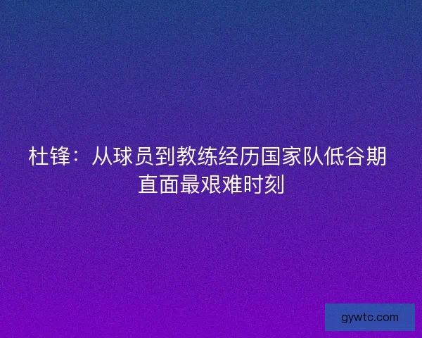 杜锋：从球员到教练经历国家队低谷期 直面最艰难时刻