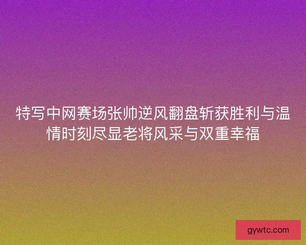 特写中网赛场张帅逆风翻盘斩获胜利与温情时刻尽显老将风采与双重幸福
